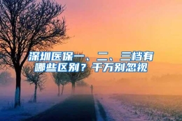 深圳医保一、二、三档有哪些区别？千万别忽视