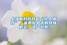 上海解封后开启“抢人模式”，富贵险中求的特殊机会，落户放宽