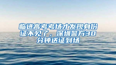 临进高考考场才发现身份证不见了，深圳警方30分钟送证到场