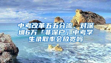 中考改革五五分流，对深圳6万「非深户」中考学生录取率会放宽吗