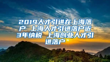 2019人才引进在上海落户 上海人才引进落户近3年纳税 上海创业人才引进落户