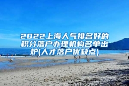 2022上海人气排名好的积分落户办理机构名单出炉(人才落户优缺点)