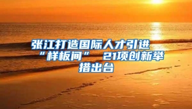 张江打造国际人才引进“样板间” 21项创新举措出台