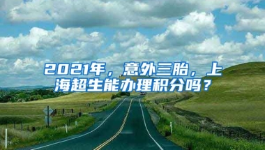 2021年，意外三胎，上海超生能办理积分吗？