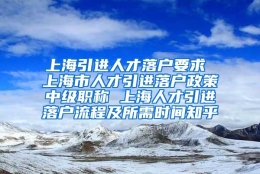 上海引进人才落户要求 上海市人才引进落户政策中级职称 上海人才引进落户流程及所需时间知乎