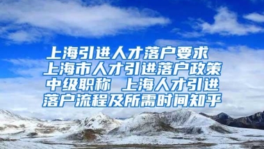 上海引进人才落户要求 上海市人才引进落户政策中级职称 上海人才引进落户流程及所需时间知乎