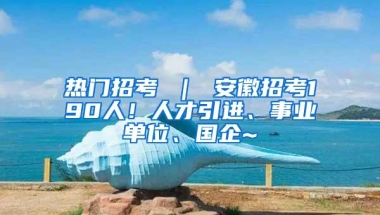 热门招考 ｜ 安徽招考190人！人才引进、事业单位、国企~