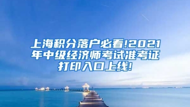 上海积分落户必看!2021年中级经济师考试准考证打印入口上线!