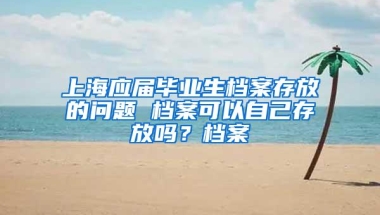 上海应届毕业生档案存放的问题 档案可以自己存放吗？档案