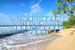 2021上海户口申请条件（2021落户上海｜人才引进直接落户，前提是满足这些条件）