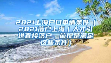 2021上海户口申请条件（2021落户上海｜人才引进直接落户，前提是满足这些条件）