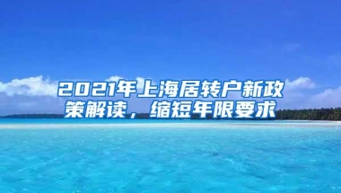 2021年上海居转户新政策解读，缩短年限要求