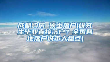 成都购房 硕士落户(研究生毕业直接落户？全国各地落户城市大盘点)