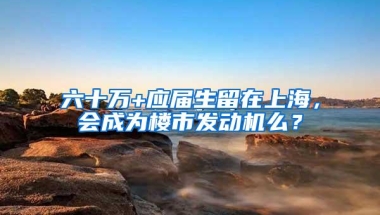 六十万+应届生留在上海，会成为楼市发动机么？