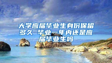 大学应届毕业生身份保留多久 毕业一年内还是应届毕业生吗