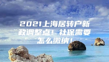 2021上海居转户新政调整点！社保需要怎么缴纳！