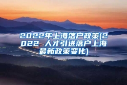 2022年上海落户政策(2022 人才引进落户上海最新政策变化)