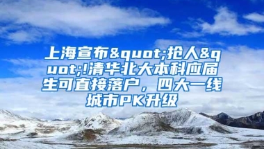 上海宣布"抢人"!清华北大本科应届生可直接落户，四大一线城市PK升级