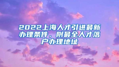 2022上海人才引进最新办理条件，附最全人才落户办理地址