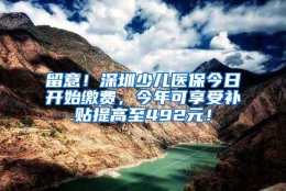 留意！深圳少儿医保今日开始缴费，今年可享受补贴提高至492元！