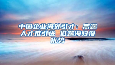 中国企业海外引才：高端人才难引进 低端海归没优势