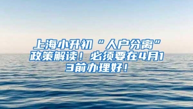 上海小升初“人户分离”政策解读！必须要在4月13前办理好！