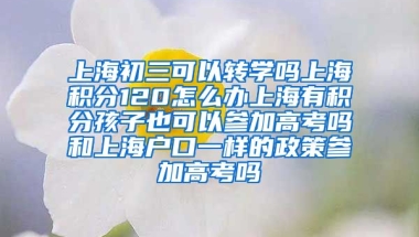 上海初三可以转学吗上海积分120怎么办上海有积分孩子也可以参加高考吗和上海户口一样的政策参加高考吗