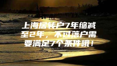 上海居转户7年缩减至2年，不过落户需要满足7个条件哦！