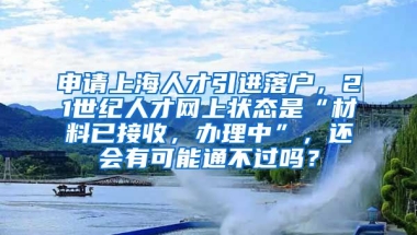 申请上海人才引进落户，21世纪人才网上状态是“材料已接收，办理中”，还会有可能通不过吗？