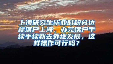 上海研究生毕业时积分达标落户上海，办完落户手续手续就去外地发展，这样操作可行吗？