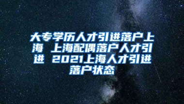 大专学历人才引进落户上海 上海配偶落户人才引进 2021上海人才引进落户状态