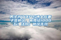 男子为了落户与博士后妻子签协议，离婚给1000万！法院：协议无效