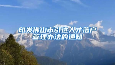 印发佛山市引进人才落户管理办法的通知