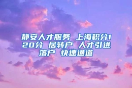 静安人才服务 上海积分120分 居转户 人才引进落户 快速通道