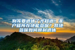 别等要退休了才知道！非户籍所在地能参保？异地参保如何顺利退休