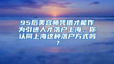 95后美容师凭借才能作为引进人才落户上海，你认同上海这种落户方式吗？