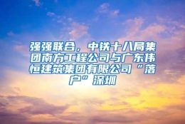 强强联合，中铁十八局集团南方工程公司与广东伟恒建筑集团有限公司“落户”深圳