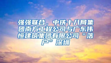 强强联合，中铁十八局集团南方工程公司与广东伟恒建筑集团有限公司“落户”深圳