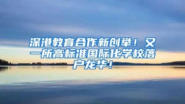 深港教育合作新创举！又一所高标准国际化学校落户龙华！