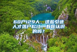 60户129人，这些引进人才落户松江，有你认识的吗？