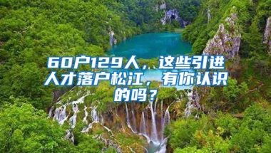 60户129人，这些引进人才落户松江，有你认识的吗？