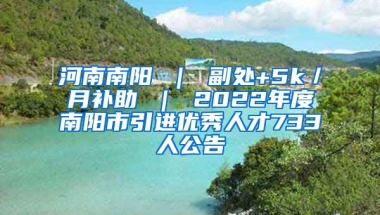 河南南阳 ｜ 副处+5k／月补助 ｜ 2022年度南阳市引进优秀人才733人公告