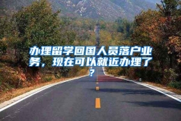 办理留学回国人员落户业务，现在可以就近办理了？