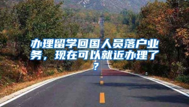 办理留学回国人员落户业务，现在可以就近办理了？