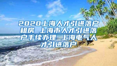 2020上海人才引进落户租房 上海市人才引进落户手续办理 上海电气人才引进落户