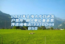 2021年上海人才引进落户条件 用人单位基本条件咨询电话13370044850