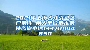 2021年上海人才引进落户条件 用人单位基本条件咨询电话13370044850