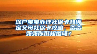 深户宝宝办理社保卡和绑定父母社保卡攻略，爸爸妈妈你们知道吗？