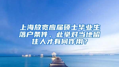 上海放宽应届硕士毕业生落户条件，此举对当地留住人才有何作用？