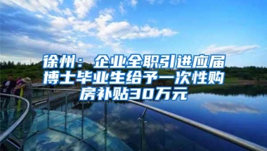 徐州：企业全职引进应届博士毕业生给予一次性购房补贴30万元